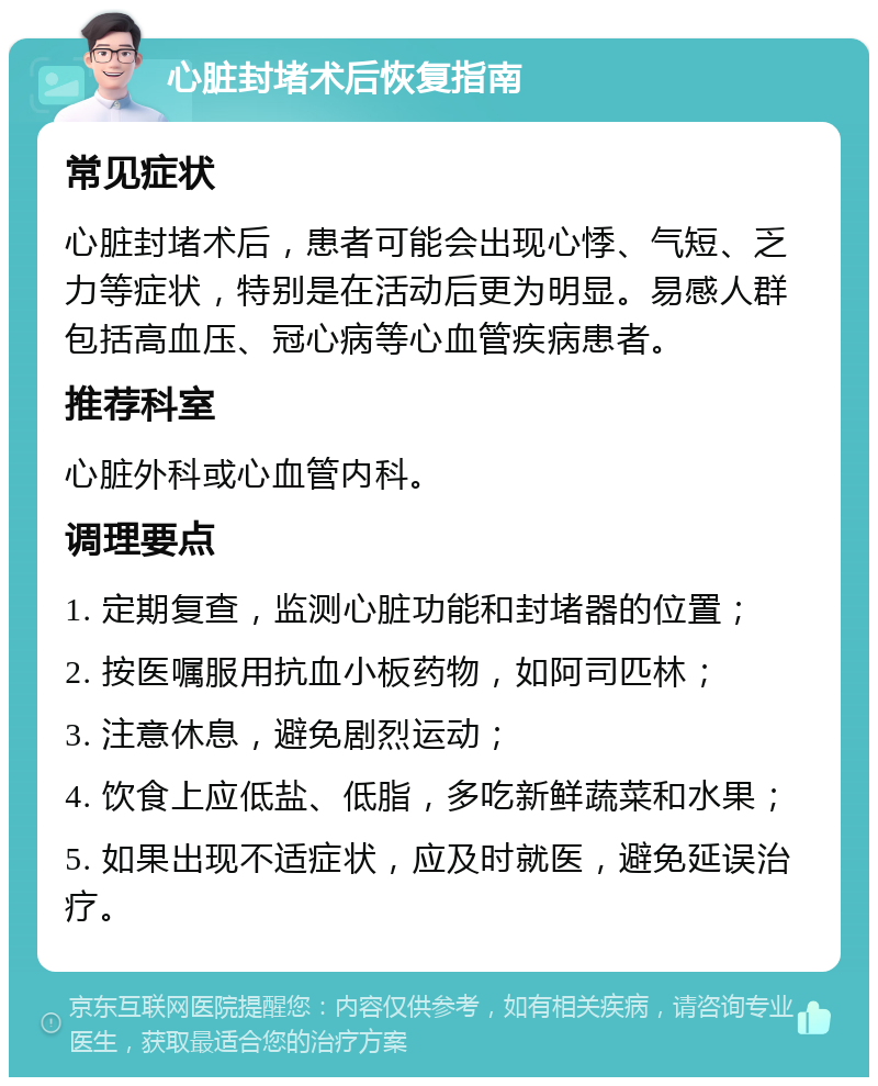 心脏封堵术后恢复指南 常见症状 心脏封堵术后，患者可能会出现心悸、气短、乏力等症状，特别是在活动后更为明显。易感人群包括高血压、冠心病等心血管疾病患者。 推荐科室 心脏外科或心血管内科。 调理要点 1. 定期复查，监测心脏功能和封堵器的位置； 2. 按医嘱服用抗血小板药物，如阿司匹林； 3. 注意休息，避免剧烈运动； 4. 饮食上应低盐、低脂，多吃新鲜蔬菜和水果； 5. 如果出现不适症状，应及时就医，避免延误治疗。