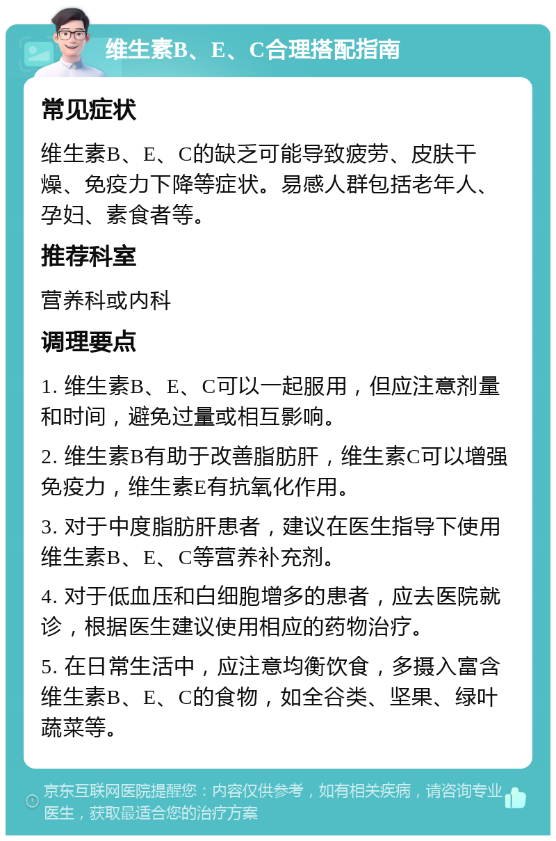 维生素B、E、C合理搭配指南 常见症状 维生素B、E、C的缺乏可能导致疲劳、皮肤干燥、免疫力下降等症状。易感人群包括老年人、孕妇、素食者等。 推荐科室 营养科或内科 调理要点 1. 维生素B、E、C可以一起服用，但应注意剂量和时间，避免过量或相互影响。 2. 维生素B有助于改善脂肪肝，维生素C可以增强免疫力，维生素E有抗氧化作用。 3. 对于中度脂肪肝患者，建议在医生指导下使用维生素B、E、C等营养补充剂。 4. 对于低血压和白细胞增多的患者，应去医院就诊，根据医生建议使用相应的药物治疗。 5. 在日常生活中，应注意均衡饮食，多摄入富含维生素B、E、C的食物，如全谷类、坚果、绿叶蔬菜等。