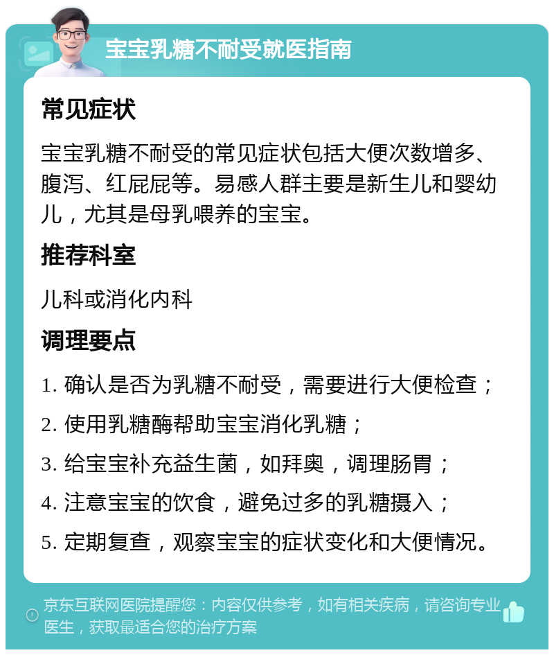 宝宝乳糖不耐受就医指南 常见症状 宝宝乳糖不耐受的常见症状包括大便次数增多、腹泻、红屁屁等。易感人群主要是新生儿和婴幼儿，尤其是母乳喂养的宝宝。 推荐科室 儿科或消化内科 调理要点 1. 确认是否为乳糖不耐受，需要进行大便检查； 2. 使用乳糖酶帮助宝宝消化乳糖； 3. 给宝宝补充益生菌，如拜奥，调理肠胃； 4. 注意宝宝的饮食，避免过多的乳糖摄入； 5. 定期复查，观察宝宝的症状变化和大便情况。