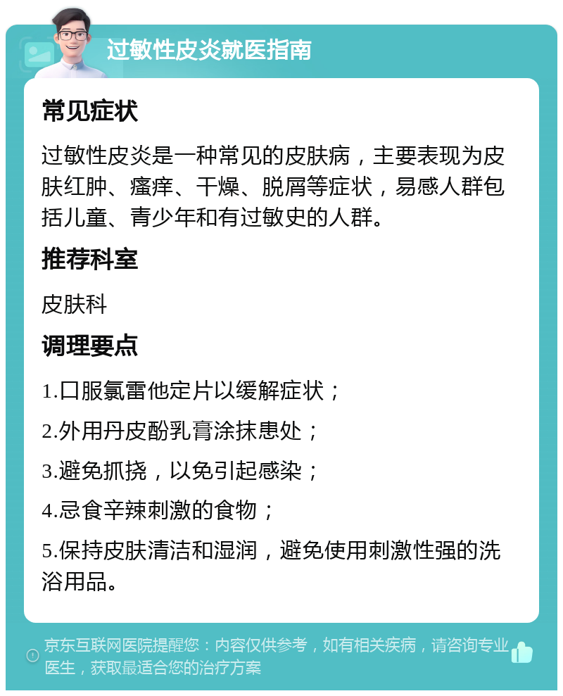 过敏性皮炎就医指南 常见症状 过敏性皮炎是一种常见的皮肤病，主要表现为皮肤红肿、瘙痒、干燥、脱屑等症状，易感人群包括儿童、青少年和有过敏史的人群。 推荐科室 皮肤科 调理要点 1.口服氯雷他定片以缓解症状； 2.外用丹皮酚乳膏涂抹患处； 3.避免抓挠，以免引起感染； 4.忌食辛辣刺激的食物； 5.保持皮肤清洁和湿润，避免使用刺激性强的洗浴用品。