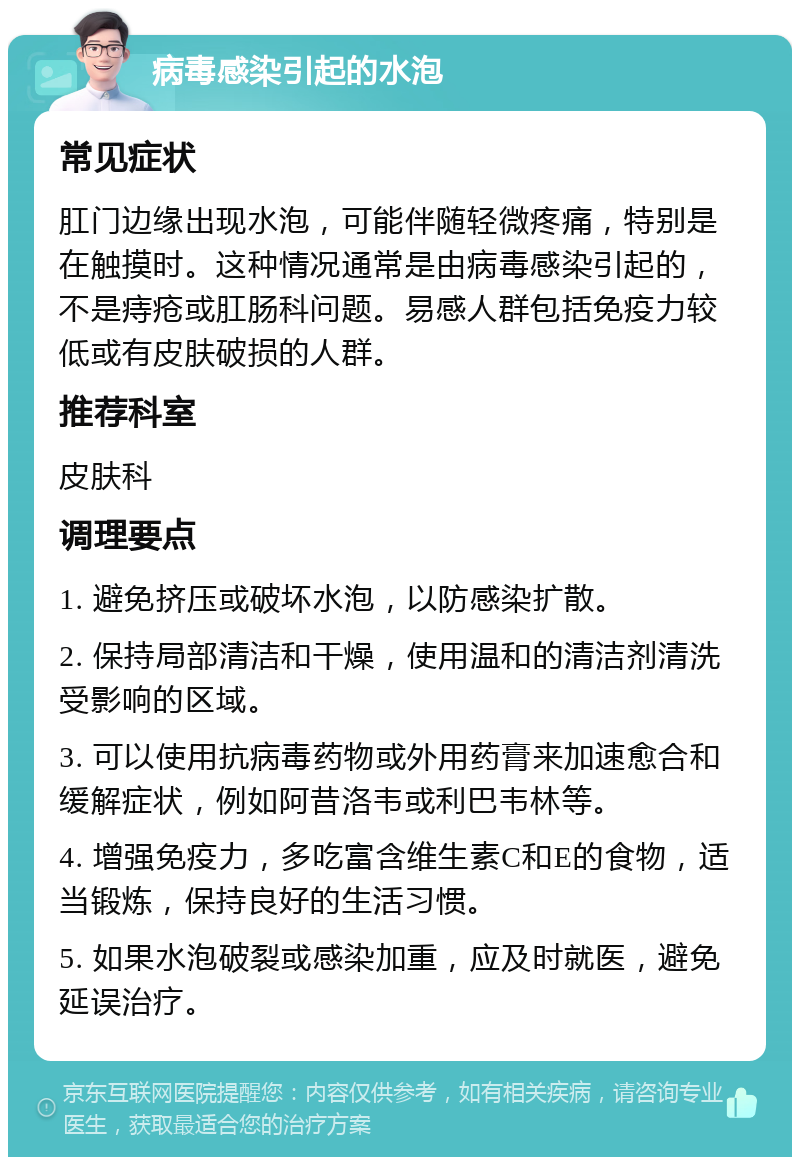 病毒感染引起的水泡 常见症状 肛门边缘出现水泡，可能伴随轻微疼痛，特别是在触摸时。这种情况通常是由病毒感染引起的，不是痔疮或肛肠科问题。易感人群包括免疫力较低或有皮肤破损的人群。 推荐科室 皮肤科 调理要点 1. 避免挤压或破坏水泡，以防感染扩散。 2. 保持局部清洁和干燥，使用温和的清洁剂清洗受影响的区域。 3. 可以使用抗病毒药物或外用药膏来加速愈合和缓解症状，例如阿昔洛韦或利巴韦林等。 4. 增强免疫力，多吃富含维生素C和E的食物，适当锻炼，保持良好的生活习惯。 5. 如果水泡破裂或感染加重，应及时就医，避免延误治疗。