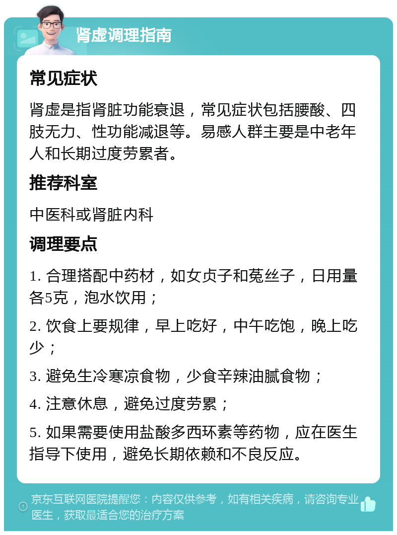 肾虚调理指南 常见症状 肾虚是指肾脏功能衰退，常见症状包括腰酸、四肢无力、性功能减退等。易感人群主要是中老年人和长期过度劳累者。 推荐科室 中医科或肾脏内科 调理要点 1. 合理搭配中药材，如女贞子和菟丝子，日用量各5克，泡水饮用； 2. 饮食上要规律，早上吃好，中午吃饱，晚上吃少； 3. 避免生冷寒凉食物，少食辛辣油腻食物； 4. 注意休息，避免过度劳累； 5. 如果需要使用盐酸多西环素等药物，应在医生指导下使用，避免长期依赖和不良反应。