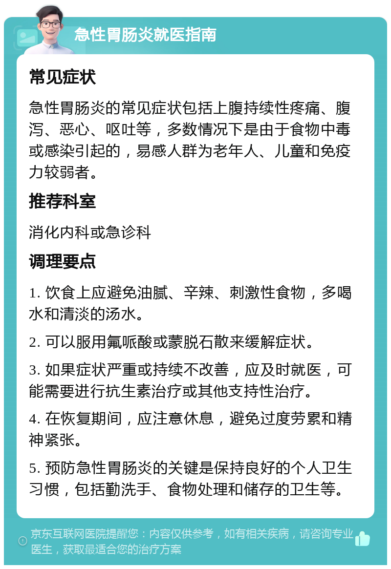 急性胃肠炎就医指南 常见症状 急性胃肠炎的常见症状包括上腹持续性疼痛、腹泻、恶心、呕吐等，多数情况下是由于食物中毒或感染引起的，易感人群为老年人、儿童和免疫力较弱者。 推荐科室 消化内科或急诊科 调理要点 1. 饮食上应避免油腻、辛辣、刺激性食物，多喝水和清淡的汤水。 2. 可以服用氟哌酸或蒙脱石散来缓解症状。 3. 如果症状严重或持续不改善，应及时就医，可能需要进行抗生素治疗或其他支持性治疗。 4. 在恢复期间，应注意休息，避免过度劳累和精神紧张。 5. 预防急性胃肠炎的关键是保持良好的个人卫生习惯，包括勤洗手、食物处理和储存的卫生等。