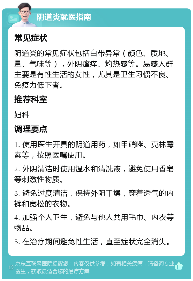 阴道炎就医指南 常见症状 阴道炎的常见症状包括白带异常（颜色、质地、量、气味等），外阴瘙痒、灼热感等。易感人群主要是有性生活的女性，尤其是卫生习惯不良、免疫力低下者。 推荐科室 妇科 调理要点 1. 使用医生开具的阴道用药，如甲硝唑、克林霉素等，按照医嘱使用。 2. 外阴清洁时使用温水和清洗液，避免使用香皂等刺激性物质。 3. 避免过度清洁，保持外阴干燥，穿着透气的内裤和宽松的衣物。 4. 加强个人卫生，避免与他人共用毛巾、内衣等物品。 5. 在治疗期间避免性生活，直至症状完全消失。