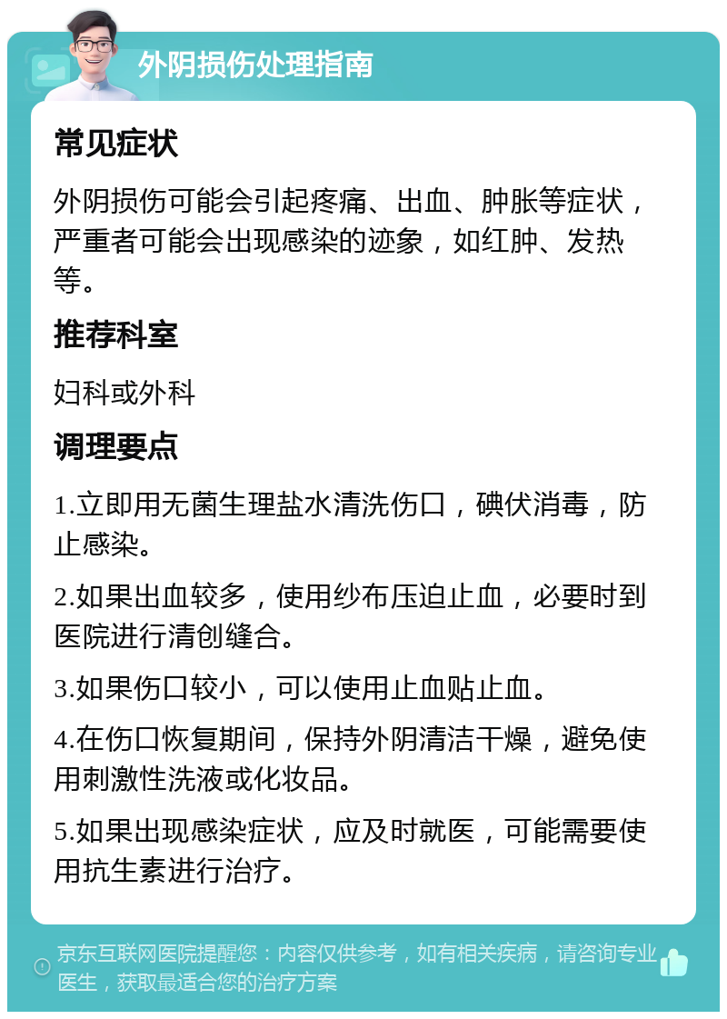 外阴损伤处理指南 常见症状 外阴损伤可能会引起疼痛、出血、肿胀等症状，严重者可能会出现感染的迹象，如红肿、发热等。 推荐科室 妇科或外科 调理要点 1.立即用无菌生理盐水清洗伤口，碘伏消毒，防止感染。 2.如果出血较多，使用纱布压迫止血，必要时到医院进行清创缝合。 3.如果伤口较小，可以使用止血贴止血。 4.在伤口恢复期间，保持外阴清洁干燥，避免使用刺激性洗液或化妆品。 5.如果出现感染症状，应及时就医，可能需要使用抗生素进行治疗。