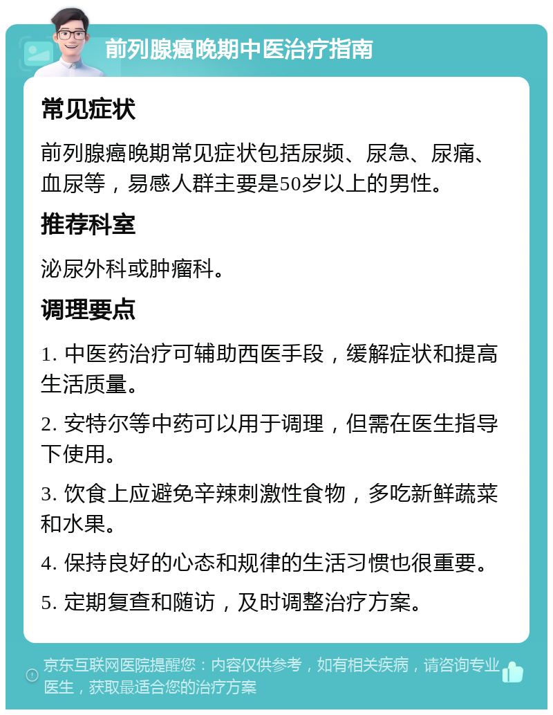 前列腺癌晚期中医治疗指南 常见症状 前列腺癌晚期常见症状包括尿频、尿急、尿痛、血尿等，易感人群主要是50岁以上的男性。 推荐科室 泌尿外科或肿瘤科。 调理要点 1. 中医药治疗可辅助西医手段，缓解症状和提高生活质量。 2. 安特尔等中药可以用于调理，但需在医生指导下使用。 3. 饮食上应避免辛辣刺激性食物，多吃新鲜蔬菜和水果。 4. 保持良好的心态和规律的生活习惯也很重要。 5. 定期复查和随访，及时调整治疗方案。