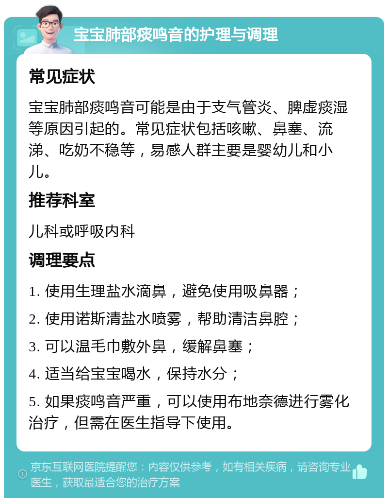 宝宝肺部痰鸣音的护理与调理 常见症状 宝宝肺部痰鸣音可能是由于支气管炎、脾虚痰湿等原因引起的。常见症状包括咳嗽、鼻塞、流涕、吃奶不稳等，易感人群主要是婴幼儿和小儿。 推荐科室 儿科或呼吸内科 调理要点 1. 使用生理盐水滴鼻，避免使用吸鼻器； 2. 使用诺斯清盐水喷雾，帮助清洁鼻腔； 3. 可以温毛巾敷外鼻，缓解鼻塞； 4. 适当给宝宝喝水，保持水分； 5. 如果痰鸣音严重，可以使用布地奈德进行雾化治疗，但需在医生指导下使用。