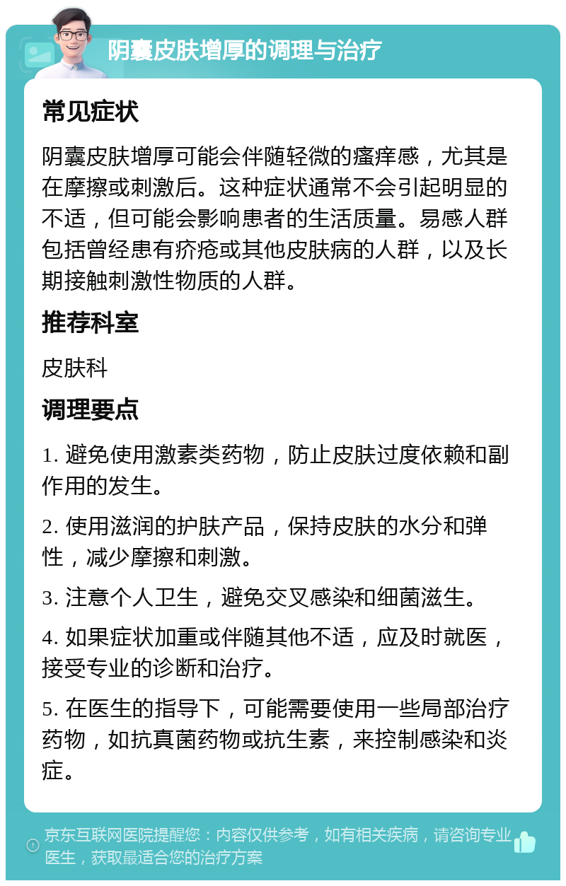 阴囊皮肤增厚的调理与治疗 常见症状 阴囊皮肤增厚可能会伴随轻微的瘙痒感，尤其是在摩擦或刺激后。这种症状通常不会引起明显的不适，但可能会影响患者的生活质量。易感人群包括曾经患有疥疮或其他皮肤病的人群，以及长期接触刺激性物质的人群。 推荐科室 皮肤科 调理要点 1. 避免使用激素类药物，防止皮肤过度依赖和副作用的发生。 2. 使用滋润的护肤产品，保持皮肤的水分和弹性，减少摩擦和刺激。 3. 注意个人卫生，避免交叉感染和细菌滋生。 4. 如果症状加重或伴随其他不适，应及时就医，接受专业的诊断和治疗。 5. 在医生的指导下，可能需要使用一些局部治疗药物，如抗真菌药物或抗生素，来控制感染和炎症。