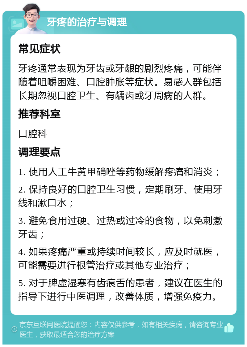 牙疼的治疗与调理 常见症状 牙疼通常表现为牙齿或牙龈的剧烈疼痛，可能伴随着咀嚼困难、口腔肿胀等症状。易感人群包括长期忽视口腔卫生、有龋齿或牙周病的人群。 推荐科室 口腔科 调理要点 1. 使用人工牛黄甲硝唑等药物缓解疼痛和消炎； 2. 保持良好的口腔卫生习惯，定期刷牙、使用牙线和漱口水； 3. 避免食用过硬、过热或过冷的食物，以免刺激牙齿； 4. 如果疼痛严重或持续时间较长，应及时就医，可能需要进行根管治疗或其他专业治疗； 5. 对于脾虚湿寒有齿痕舌的患者，建议在医生的指导下进行中医调理，改善体质，增强免疫力。