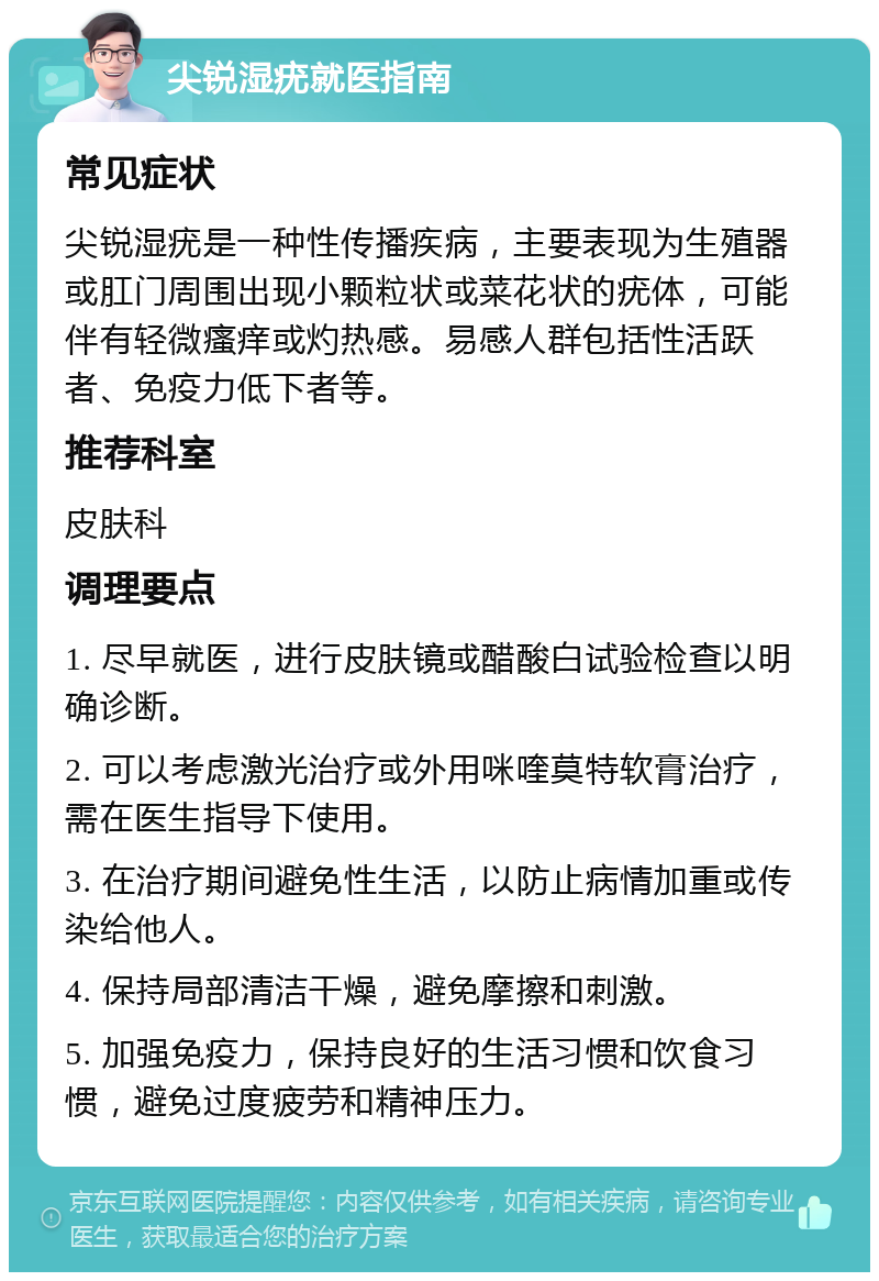 尖锐湿疣就医指南 常见症状 尖锐湿疣是一种性传播疾病，主要表现为生殖器或肛门周围出现小颗粒状或菜花状的疣体，可能伴有轻微瘙痒或灼热感。易感人群包括性活跃者、免疫力低下者等。 推荐科室 皮肤科 调理要点 1. 尽早就医，进行皮肤镜或醋酸白试验检查以明确诊断。 2. 可以考虑激光治疗或外用咪喹莫特软膏治疗，需在医生指导下使用。 3. 在治疗期间避免性生活，以防止病情加重或传染给他人。 4. 保持局部清洁干燥，避免摩擦和刺激。 5. 加强免疫力，保持良好的生活习惯和饮食习惯，避免过度疲劳和精神压力。