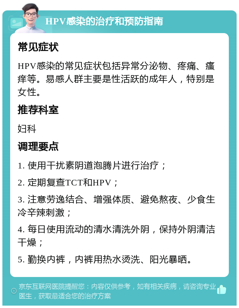 HPV感染的治疗和预防指南 常见症状 HPV感染的常见症状包括异常分泌物、疼痛、瘙痒等。易感人群主要是性活跃的成年人，特别是女性。 推荐科室 妇科 调理要点 1. 使用干扰素阴道泡腾片进行治疗； 2. 定期复查TCT和HPV； 3. 注意劳逸结合、增强体质、避免熬夜、少食生冷辛辣刺激； 4. 每日使用流动的清水清洗外阴，保持外阴清洁干燥； 5. 勤换内裤，内裤用热水烫洗、阳光暴晒。