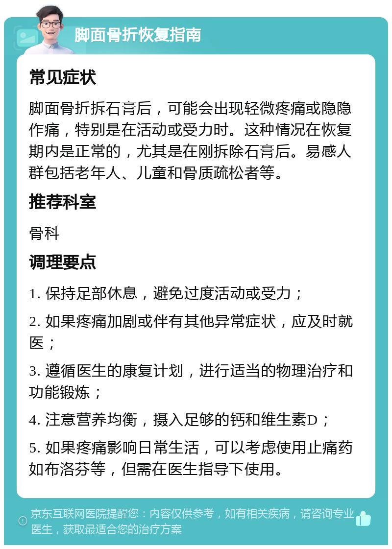 脚面骨折恢复指南 常见症状 脚面骨折拆石膏后，可能会出现轻微疼痛或隐隐作痛，特别是在活动或受力时。这种情况在恢复期内是正常的，尤其是在刚拆除石膏后。易感人群包括老年人、儿童和骨质疏松者等。 推荐科室 骨科 调理要点 1. 保持足部休息，避免过度活动或受力； 2. 如果疼痛加剧或伴有其他异常症状，应及时就医； 3. 遵循医生的康复计划，进行适当的物理治疗和功能锻炼； 4. 注意营养均衡，摄入足够的钙和维生素D； 5. 如果疼痛影响日常生活，可以考虑使用止痛药如布洛芬等，但需在医生指导下使用。