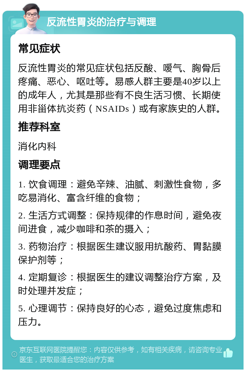 反流性胃炎的治疗与调理 常见症状 反流性胃炎的常见症状包括反酸、嗳气、胸骨后疼痛、恶心、呕吐等。易感人群主要是40岁以上的成年人，尤其是那些有不良生活习惯、长期使用非甾体抗炎药（NSAIDs）或有家族史的人群。 推荐科室 消化内科 调理要点 1. 饮食调理：避免辛辣、油腻、刺激性食物，多吃易消化、富含纤维的食物； 2. 生活方式调整：保持规律的作息时间，避免夜间进食，减少咖啡和茶的摄入； 3. 药物治疗：根据医生建议服用抗酸药、胃黏膜保护剂等； 4. 定期复诊：根据医生的建议调整治疗方案，及时处理并发症； 5. 心理调节：保持良好的心态，避免过度焦虑和压力。