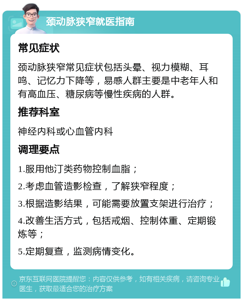 颈动脉狭窄就医指南 常见症状 颈动脉狭窄常见症状包括头晕、视力模糊、耳鸣、记忆力下降等，易感人群主要是中老年人和有高血压、糖尿病等慢性疾病的人群。 推荐科室 神经内科或心血管内科 调理要点 1.服用他汀类药物控制血脂； 2.考虑血管造影检查，了解狭窄程度； 3.根据造影结果，可能需要放置支架进行治疗； 4.改善生活方式，包括戒烟、控制体重、定期锻炼等； 5.定期复查，监测病情变化。