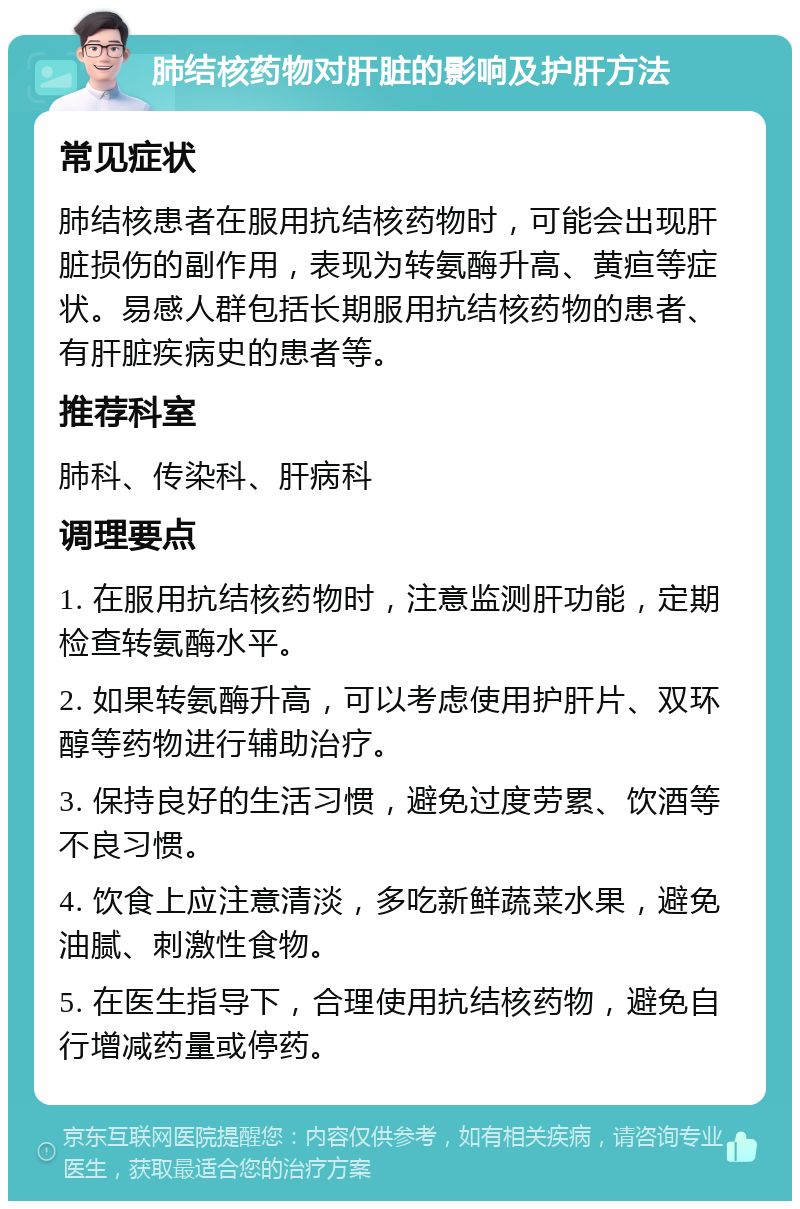 肺结核药物对肝脏的影响及护肝方法 常见症状 肺结核患者在服用抗结核药物时，可能会出现肝脏损伤的副作用，表现为转氨酶升高、黄疸等症状。易感人群包括长期服用抗结核药物的患者、有肝脏疾病史的患者等。 推荐科室 肺科、传染科、肝病科 调理要点 1. 在服用抗结核药物时，注意监测肝功能，定期检查转氨酶水平。 2. 如果转氨酶升高，可以考虑使用护肝片、双环醇等药物进行辅助治疗。 3. 保持良好的生活习惯，避免过度劳累、饮酒等不良习惯。 4. 饮食上应注意清淡，多吃新鲜蔬菜水果，避免油腻、刺激性食物。 5. 在医生指导下，合理使用抗结核药物，避免自行增减药量或停药。