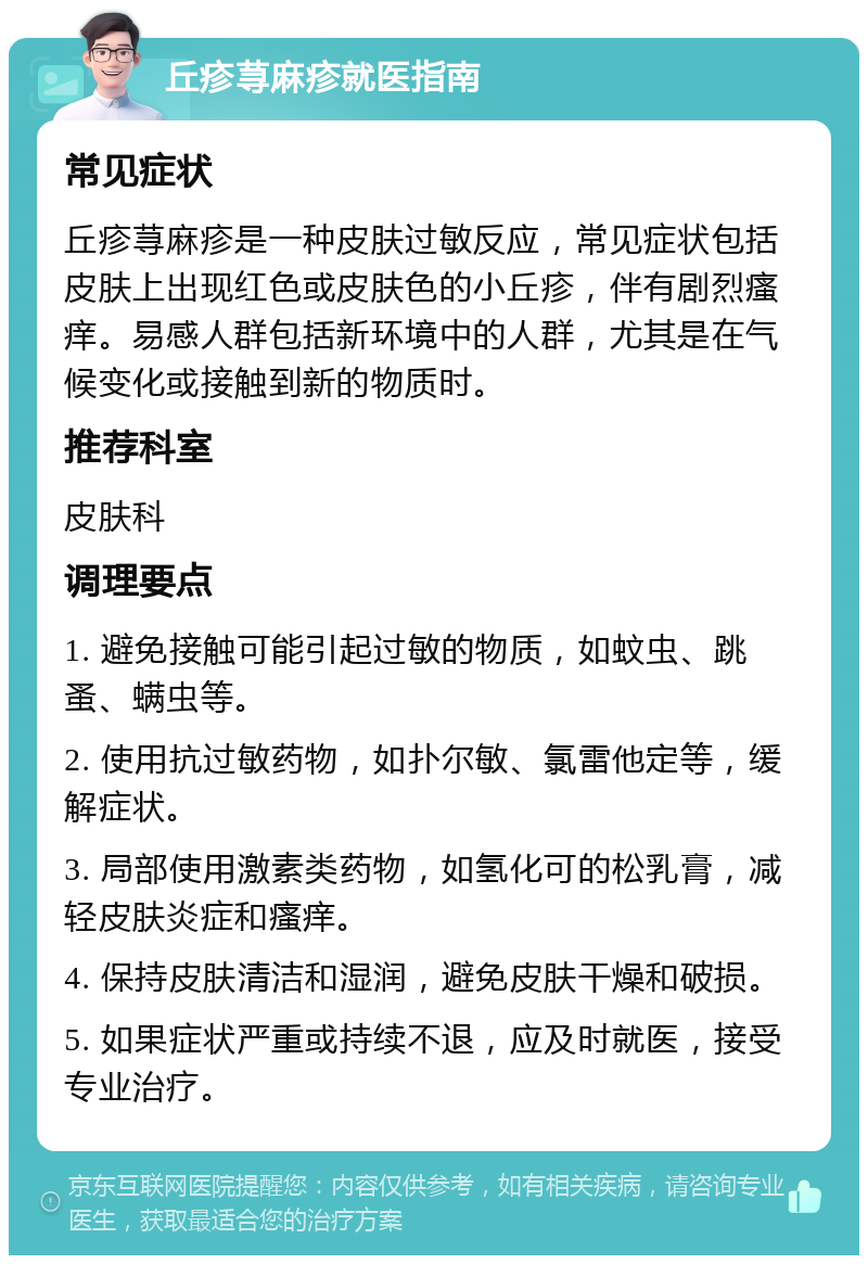 丘疹荨麻疹就医指南 常见症状 丘疹荨麻疹是一种皮肤过敏反应，常见症状包括皮肤上出现红色或皮肤色的小丘疹，伴有剧烈瘙痒。易感人群包括新环境中的人群，尤其是在气候变化或接触到新的物质时。 推荐科室 皮肤科 调理要点 1. 避免接触可能引起过敏的物质，如蚊虫、跳蚤、螨虫等。 2. 使用抗过敏药物，如扑尔敏、氯雷他定等，缓解症状。 3. 局部使用激素类药物，如氢化可的松乳膏，减轻皮肤炎症和瘙痒。 4. 保持皮肤清洁和湿润，避免皮肤干燥和破损。 5. 如果症状严重或持续不退，应及时就医，接受专业治疗。