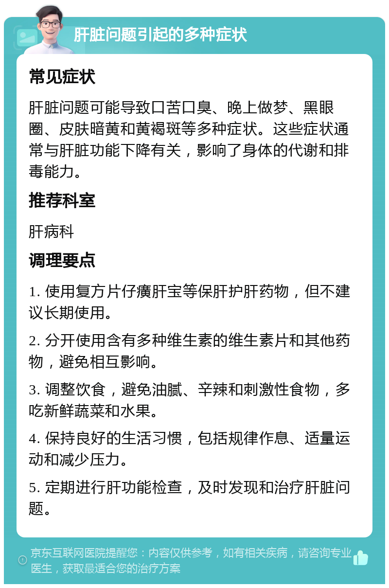 肝脏问题引起的多种症状 常见症状 肝脏问题可能导致口苦口臭、晚上做梦、黑眼圈、皮肤暗黄和黄褐斑等多种症状。这些症状通常与肝脏功能下降有关，影响了身体的代谢和排毒能力。 推荐科室 肝病科 调理要点 1. 使用复方片仔癀肝宝等保肝护肝药物，但不建议长期使用。 2. 分开使用含有多种维生素的维生素片和其他药物，避免相互影响。 3. 调整饮食，避免油腻、辛辣和刺激性食物，多吃新鲜蔬菜和水果。 4. 保持良好的生活习惯，包括规律作息、适量运动和减少压力。 5. 定期进行肝功能检查，及时发现和治疗肝脏问题。