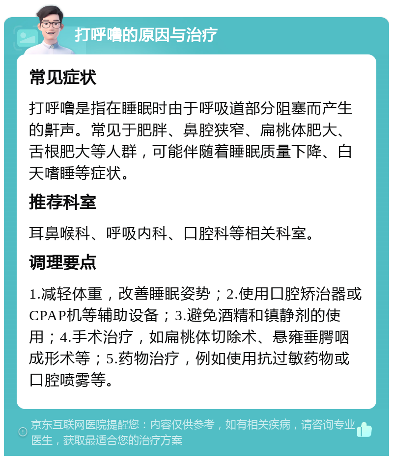 打呼噜的原因与治疗 常见症状 打呼噜是指在睡眠时由于呼吸道部分阻塞而产生的鼾声。常见于肥胖、鼻腔狭窄、扁桃体肥大、舌根肥大等人群，可能伴随着睡眠质量下降、白天嗜睡等症状。 推荐科室 耳鼻喉科、呼吸内科、口腔科等相关科室。 调理要点 1.减轻体重，改善睡眠姿势；2.使用口腔矫治器或CPAP机等辅助设备；3.避免酒精和镇静剂的使用；4.手术治疗，如扁桃体切除术、悬雍垂腭咽成形术等；5.药物治疗，例如使用抗过敏药物或口腔喷雾等。