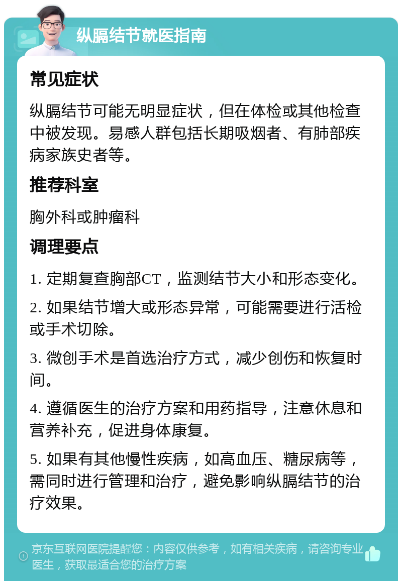 纵膈结节就医指南 常见症状 纵膈结节可能无明显症状，但在体检或其他检查中被发现。易感人群包括长期吸烟者、有肺部疾病家族史者等。 推荐科室 胸外科或肿瘤科 调理要点 1. 定期复查胸部CT，监测结节大小和形态变化。 2. 如果结节增大或形态异常，可能需要进行活检或手术切除。 3. 微创手术是首选治疗方式，减少创伤和恢复时间。 4. 遵循医生的治疗方案和用药指导，注意休息和营养补充，促进身体康复。 5. 如果有其他慢性疾病，如高血压、糖尿病等，需同时进行管理和治疗，避免影响纵膈结节的治疗效果。