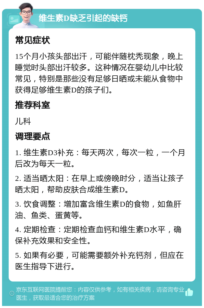 维生素D缺乏引起的缺钙 常见症状 15个月小孩头部出汗，可能伴随枕秃现象，晚上睡觉时头部出汗较多。这种情况在婴幼儿中比较常见，特别是那些没有足够日晒或未能从食物中获得足够维生素D的孩子们。 推荐科室 儿科 调理要点 1. 维生素D3补充：每天两次，每次一粒，一个月后改为每天一粒。 2. 适当晒太阳：在早上或傍晚时分，适当让孩子晒太阳，帮助皮肤合成维生素D。 3. 饮食调整：增加富含维生素D的食物，如鱼肝油、鱼类、蛋黄等。 4. 定期检查：定期检查血钙和维生素D水平，确保补充效果和安全性。 5. 如果有必要，可能需要额外补充钙剂，但应在医生指导下进行。