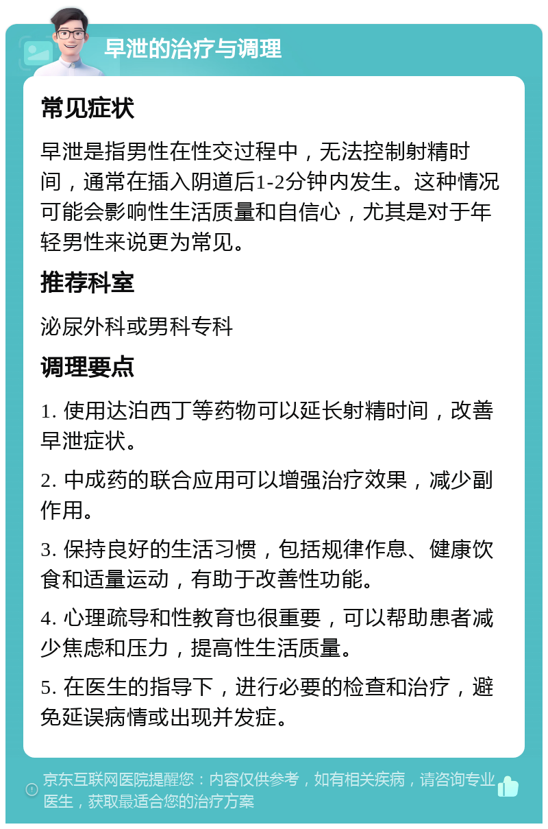 早泄的治疗与调理 常见症状 早泄是指男性在性交过程中，无法控制射精时间，通常在插入阴道后1-2分钟内发生。这种情况可能会影响性生活质量和自信心，尤其是对于年轻男性来说更为常见。 推荐科室 泌尿外科或男科专科 调理要点 1. 使用达泊西丁等药物可以延长射精时间，改善早泄症状。 2. 中成药的联合应用可以增强治疗效果，减少副作用。 3. 保持良好的生活习惯，包括规律作息、健康饮食和适量运动，有助于改善性功能。 4. 心理疏导和性教育也很重要，可以帮助患者减少焦虑和压力，提高性生活质量。 5. 在医生的指导下，进行必要的检查和治疗，避免延误病情或出现并发症。