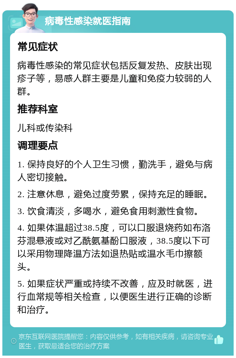 病毒性感染就医指南 常见症状 病毒性感染的常见症状包括反复发热、皮肤出现疹子等，易感人群主要是儿童和免疫力较弱的人群。 推荐科室 儿科或传染科 调理要点 1. 保持良好的个人卫生习惯，勤洗手，避免与病人密切接触。 2. 注意休息，避免过度劳累，保持充足的睡眠。 3. 饮食清淡，多喝水，避免食用刺激性食物。 4. 如果体温超过38.5度，可以口服退烧药如布洛芬混悬液或对乙酰氨基酚口服液，38.5度以下可以采用物理降温方法如退热贴或温水毛巾擦额头。 5. 如果症状严重或持续不改善，应及时就医，进行血常规等相关检查，以便医生进行正确的诊断和治疗。