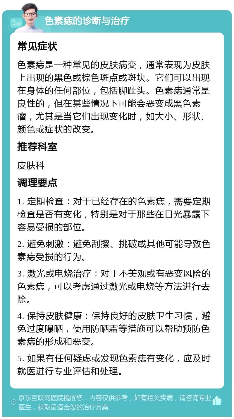 色素痣的诊断与治疗 常见症状 色素痣是一种常见的皮肤病变，通常表现为皮肤上出现的黑色或棕色斑点或斑块。它们可以出现在身体的任何部位，包括脚趾头。色素痣通常是良性的，但在某些情况下可能会恶变成黑色素瘤，尤其是当它们出现变化时，如大小、形状、颜色或症状的改变。 推荐科室 皮肤科 调理要点 1. 定期检查：对于已经存在的色素痣，需要定期检查是否有变化，特别是对于那些在日光暴露下容易受损的部位。 2. 避免刺激：避免刮擦、挑破或其他可能导致色素痣受损的行为。 3. 激光或电烧治疗：对于不美观或有恶变风险的色素痣，可以考虑通过激光或电烧等方法进行去除。 4. 保持皮肤健康：保持良好的皮肤卫生习惯，避免过度曝晒，使用防晒霜等措施可以帮助预防色素痣的形成和恶变。 5. 如果有任何疑虑或发现色素痣有变化，应及时就医进行专业评估和处理。