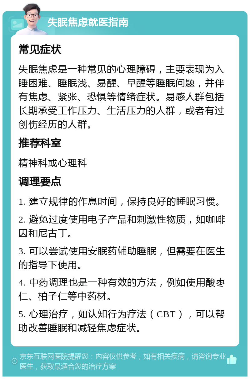 失眠焦虑就医指南 常见症状 失眠焦虑是一种常见的心理障碍，主要表现为入睡困难、睡眠浅、易醒、早醒等睡眠问题，并伴有焦虑、紧张、恐惧等情绪症状。易感人群包括长期承受工作压力、生活压力的人群，或者有过创伤经历的人群。 推荐科室 精神科或心理科 调理要点 1. 建立规律的作息时间，保持良好的睡眠习惯。 2. 避免过度使用电子产品和刺激性物质，如咖啡因和尼古丁。 3. 可以尝试使用安眠药辅助睡眠，但需要在医生的指导下使用。 4. 中药调理也是一种有效的方法，例如使用酸枣仁、柏子仁等中药材。 5. 心理治疗，如认知行为疗法（CBT），可以帮助改善睡眠和减轻焦虑症状。