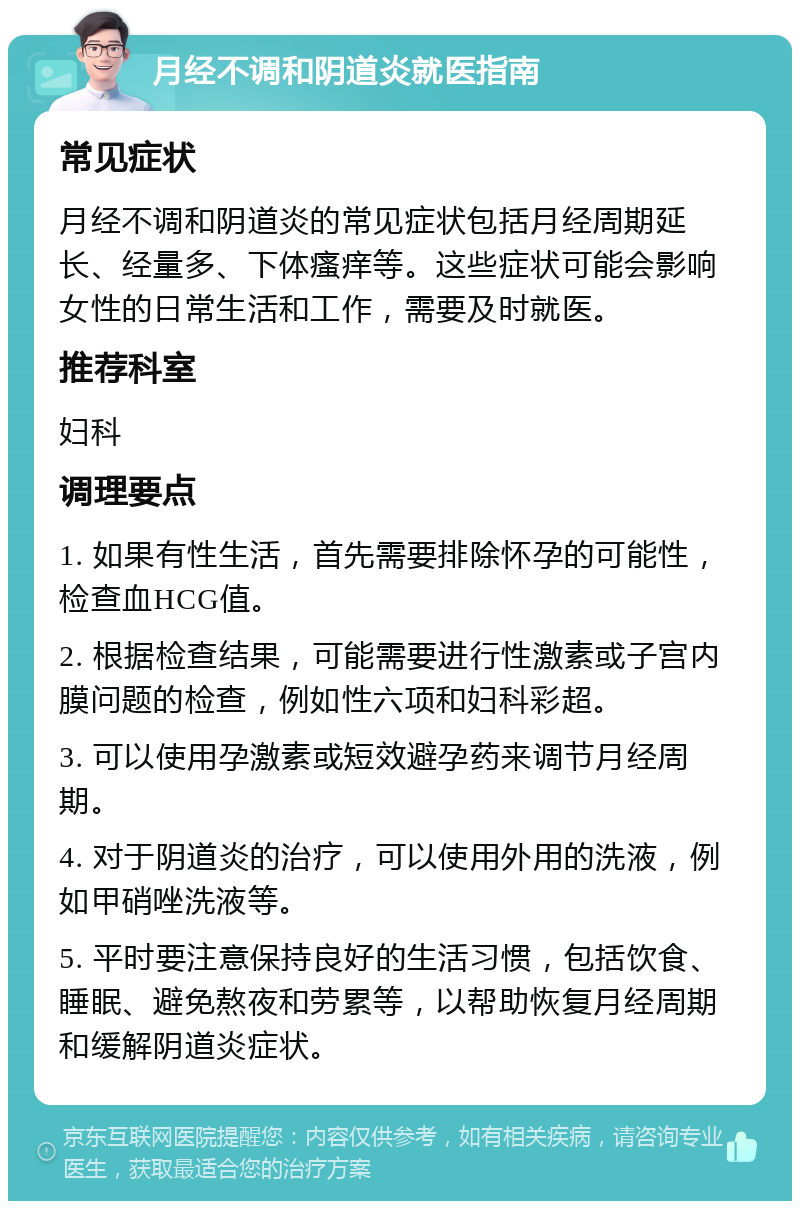 月经不调和阴道炎就医指南 常见症状 月经不调和阴道炎的常见症状包括月经周期延长、经量多、下体瘙痒等。这些症状可能会影响女性的日常生活和工作，需要及时就医。 推荐科室 妇科 调理要点 1. 如果有性生活，首先需要排除怀孕的可能性，检查血HCG值。 2. 根据检查结果，可能需要进行性激素或子宫内膜问题的检查，例如性六项和妇科彩超。 3. 可以使用孕激素或短效避孕药来调节月经周期。 4. 对于阴道炎的治疗，可以使用外用的洗液，例如甲硝唑洗液等。 5. 平时要注意保持良好的生活习惯，包括饮食、睡眠、避免熬夜和劳累等，以帮助恢复月经周期和缓解阴道炎症状。