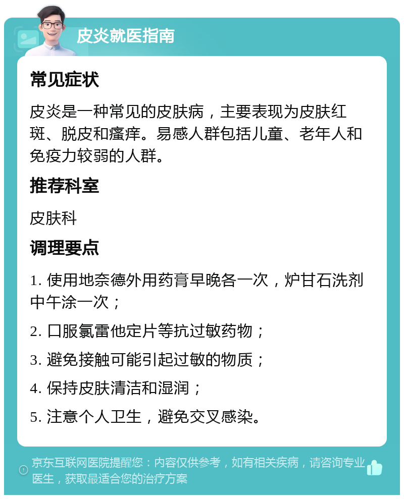 皮炎就医指南 常见症状 皮炎是一种常见的皮肤病，主要表现为皮肤红斑、脱皮和瘙痒。易感人群包括儿童、老年人和免疫力较弱的人群。 推荐科室 皮肤科 调理要点 1. 使用地奈德外用药膏早晚各一次，炉甘石洗剂中午涂一次； 2. 口服氯雷他定片等抗过敏药物； 3. 避免接触可能引起过敏的物质； 4. 保持皮肤清洁和湿润； 5. 注意个人卫生，避免交叉感染。