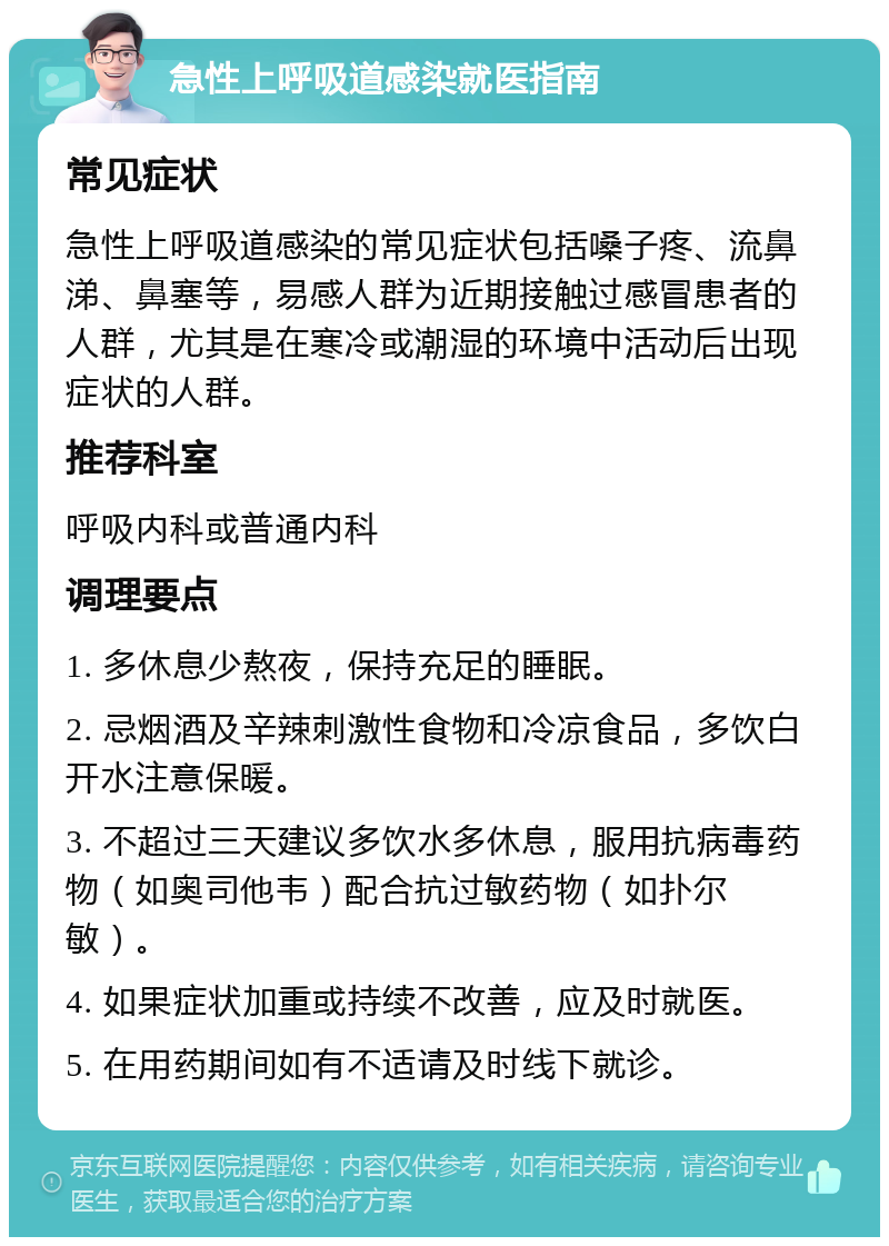 急性上呼吸道感染就医指南 常见症状 急性上呼吸道感染的常见症状包括嗓子疼、流鼻涕、鼻塞等，易感人群为近期接触过感冒患者的人群，尤其是在寒冷或潮湿的环境中活动后出现症状的人群。 推荐科室 呼吸内科或普通内科 调理要点 1. 多休息少熬夜，保持充足的睡眠。 2. 忌烟酒及辛辣刺激性食物和冷凉食品，多饮白开水注意保暖。 3. 不超过三天建议多饮水多休息，服用抗病毒药物（如奥司他韦）配合抗过敏药物（如扑尔敏）。 4. 如果症状加重或持续不改善，应及时就医。 5. 在用药期间如有不适请及时线下就诊。