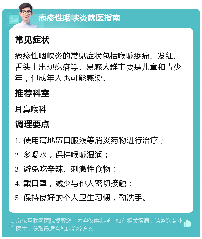 疱疹性咽峡炎就医指南 常见症状 疱疹性咽峡炎的常见症状包括喉咙疼痛、发红、舌头上出现疙瘩等。易感人群主要是儿童和青少年，但成年人也可能感染。 推荐科室 耳鼻喉科 调理要点 1. 使用蒲地蓝口服液等消炎药物进行治疗； 2. 多喝水，保持喉咙湿润； 3. 避免吃辛辣、刺激性食物； 4. 戴口罩，减少与他人密切接触； 5. 保持良好的个人卫生习惯，勤洗手。