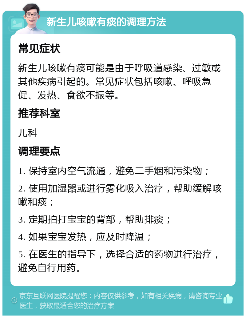 新生儿咳嗽有痰的调理方法 常见症状 新生儿咳嗽有痰可能是由于呼吸道感染、过敏或其他疾病引起的。常见症状包括咳嗽、呼吸急促、发热、食欲不振等。 推荐科室 儿科 调理要点 1. 保持室内空气流通，避免二手烟和污染物； 2. 使用加湿器或进行雾化吸入治疗，帮助缓解咳嗽和痰； 3. 定期拍打宝宝的背部，帮助排痰； 4. 如果宝宝发热，应及时降温； 5. 在医生的指导下，选择合适的药物进行治疗，避免自行用药。