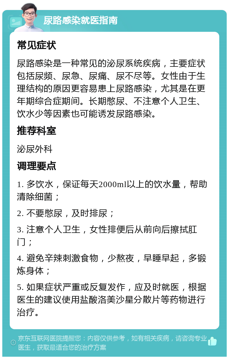 尿路感染就医指南 常见症状 尿路感染是一种常见的泌尿系统疾病，主要症状包括尿频、尿急、尿痛、尿不尽等。女性由于生理结构的原因更容易患上尿路感染，尤其是在更年期综合症期间。长期憋尿、不注意个人卫生、饮水少等因素也可能诱发尿路感染。 推荐科室 泌尿外科 调理要点 1. 多饮水，保证每天2000ml以上的饮水量，帮助清除细菌； 2. 不要憋尿，及时排尿； 3. 注意个人卫生，女性排便后从前向后擦拭肛门； 4. 避免辛辣刺激食物，少熬夜，早睡早起，多锻炼身体； 5. 如果症状严重或反复发作，应及时就医，根据医生的建议使用盐酸洛美沙星分散片等药物进行治疗。