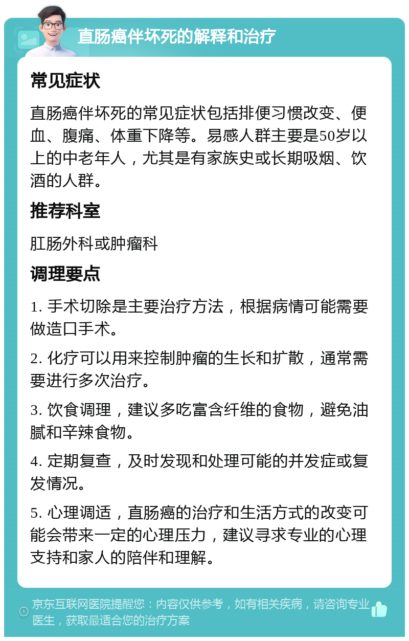 直肠癌伴坏死的解释和治疗 常见症状 直肠癌伴坏死的常见症状包括排便习惯改变、便血、腹痛、体重下降等。易感人群主要是50岁以上的中老年人，尤其是有家族史或长期吸烟、饮酒的人群。 推荐科室 肛肠外科或肿瘤科 调理要点 1. 手术切除是主要治疗方法，根据病情可能需要做造口手术。 2. 化疗可以用来控制肿瘤的生长和扩散，通常需要进行多次治疗。 3. 饮食调理，建议多吃富含纤维的食物，避免油腻和辛辣食物。 4. 定期复查，及时发现和处理可能的并发症或复发情况。 5. 心理调适，直肠癌的治疗和生活方式的改变可能会带来一定的心理压力，建议寻求专业的心理支持和家人的陪伴和理解。