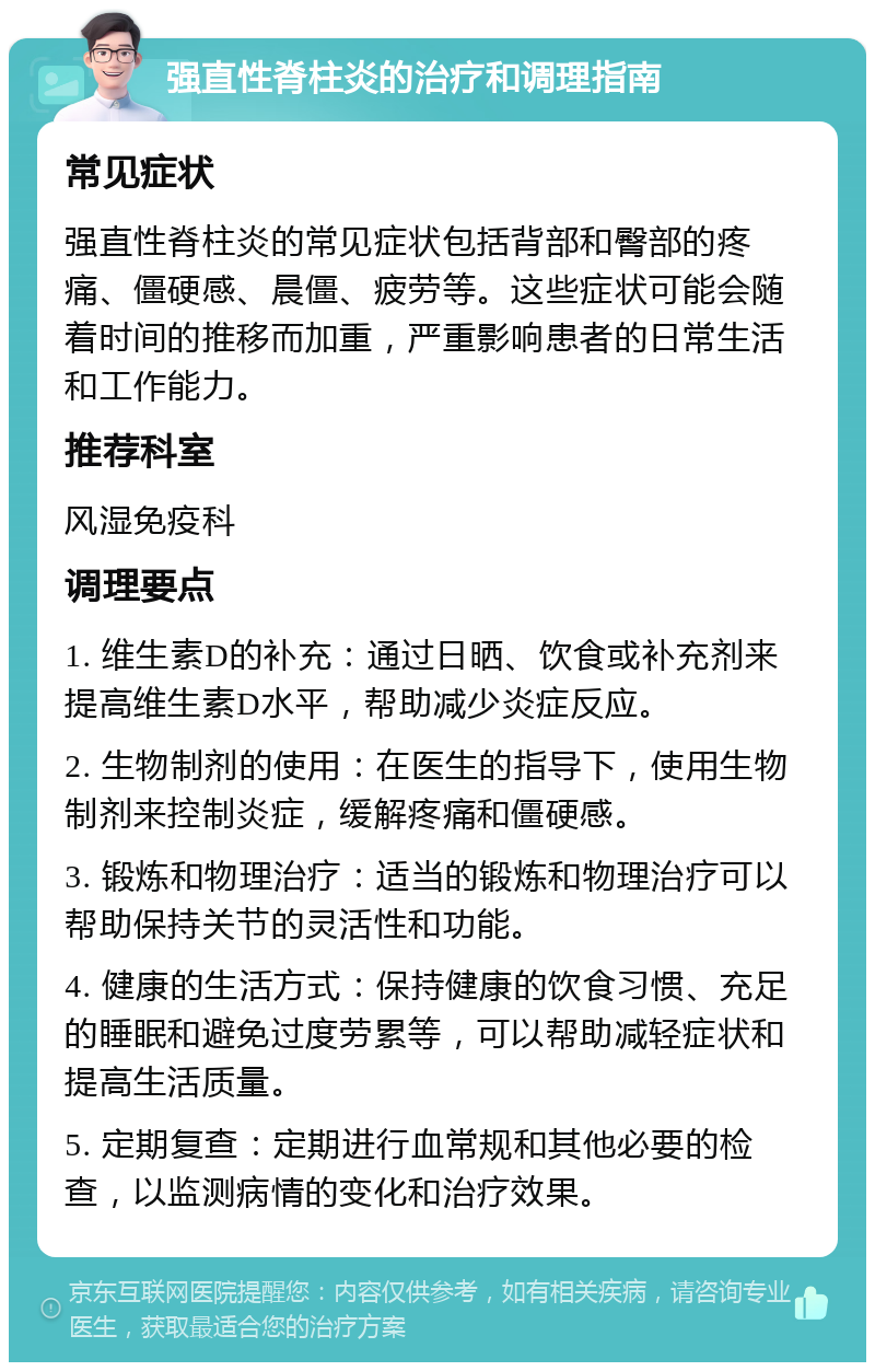 强直性脊柱炎的治疗和调理指南 常见症状 强直性脊柱炎的常见症状包括背部和臀部的疼痛、僵硬感、晨僵、疲劳等。这些症状可能会随着时间的推移而加重，严重影响患者的日常生活和工作能力。 推荐科室 风湿免疫科 调理要点 1. 维生素D的补充：通过日晒、饮食或补充剂来提高维生素D水平，帮助减少炎症反应。 2. 生物制剂的使用：在医生的指导下，使用生物制剂来控制炎症，缓解疼痛和僵硬感。 3. 锻炼和物理治疗：适当的锻炼和物理治疗可以帮助保持关节的灵活性和功能。 4. 健康的生活方式：保持健康的饮食习惯、充足的睡眠和避免过度劳累等，可以帮助减轻症状和提高生活质量。 5. 定期复查：定期进行血常规和其他必要的检查，以监测病情的变化和治疗效果。