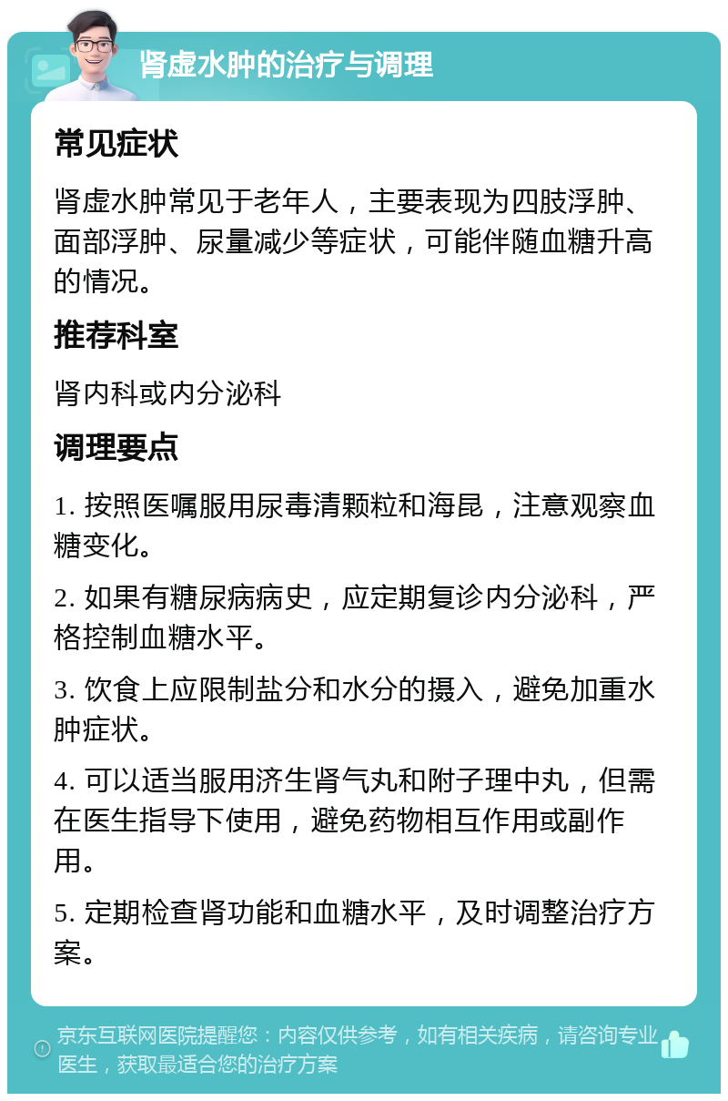 肾虚水肿的治疗与调理 常见症状 肾虚水肿常见于老年人，主要表现为四肢浮肿、面部浮肿、尿量减少等症状，可能伴随血糖升高的情况。 推荐科室 肾内科或内分泌科 调理要点 1. 按照医嘱服用尿毒清颗粒和海昆，注意观察血糖变化。 2. 如果有糖尿病病史，应定期复诊内分泌科，严格控制血糖水平。 3. 饮食上应限制盐分和水分的摄入，避免加重水肿症状。 4. 可以适当服用济生肾气丸和附子理中丸，但需在医生指导下使用，避免药物相互作用或副作用。 5. 定期检查肾功能和血糖水平，及时调整治疗方案。