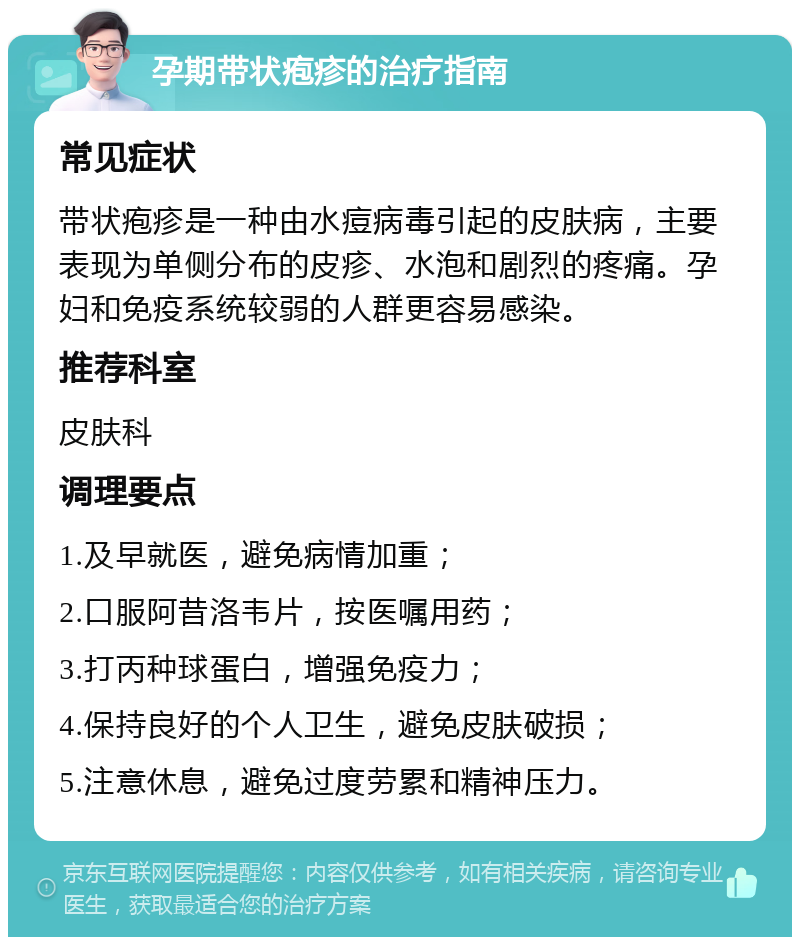 孕期带状疱疹的治疗指南 常见症状 带状疱疹是一种由水痘病毒引起的皮肤病，主要表现为单侧分布的皮疹、水泡和剧烈的疼痛。孕妇和免疫系统较弱的人群更容易感染。 推荐科室 皮肤科 调理要点 1.及早就医，避免病情加重； 2.口服阿昔洛韦片，按医嘱用药； 3.打丙种球蛋白，增强免疫力； 4.保持良好的个人卫生，避免皮肤破损； 5.注意休息，避免过度劳累和精神压力。