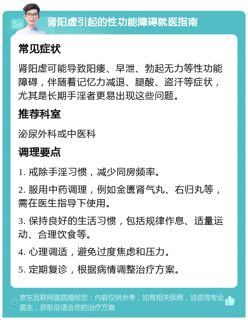 肾阳虚引起的性功能障碍就医指南 常见症状 肾阳虚可能导致阳痿、早泄、勃起无力等性功能障碍，伴随着记忆力减退、腿酸、盗汗等症状，尤其是长期手淫者更易出现这些问题。 推荐科室 泌尿外科或中医科 调理要点 1. 戒除手淫习惯，减少同房频率。 2. 服用中药调理，例如金匮肾气丸、右归丸等，需在医生指导下使用。 3. 保持良好的生活习惯，包括规律作息、适量运动、合理饮食等。 4. 心理调适，避免过度焦虑和压力。 5. 定期复诊，根据病情调整治疗方案。