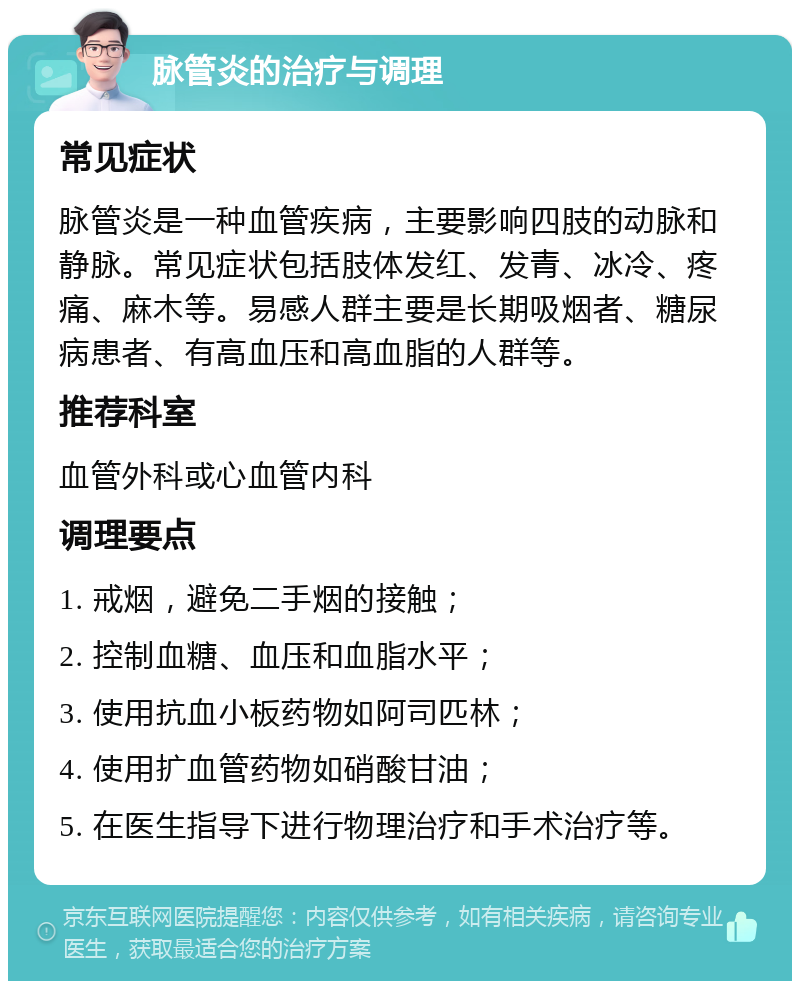 脉管炎的治疗与调理 常见症状 脉管炎是一种血管疾病，主要影响四肢的动脉和静脉。常见症状包括肢体发红、发青、冰冷、疼痛、麻木等。易感人群主要是长期吸烟者、糖尿病患者、有高血压和高血脂的人群等。 推荐科室 血管外科或心血管内科 调理要点 1. 戒烟，避免二手烟的接触； 2. 控制血糖、血压和血脂水平； 3. 使用抗血小板药物如阿司匹林； 4. 使用扩血管药物如硝酸甘油； 5. 在医生指导下进行物理治疗和手术治疗等。