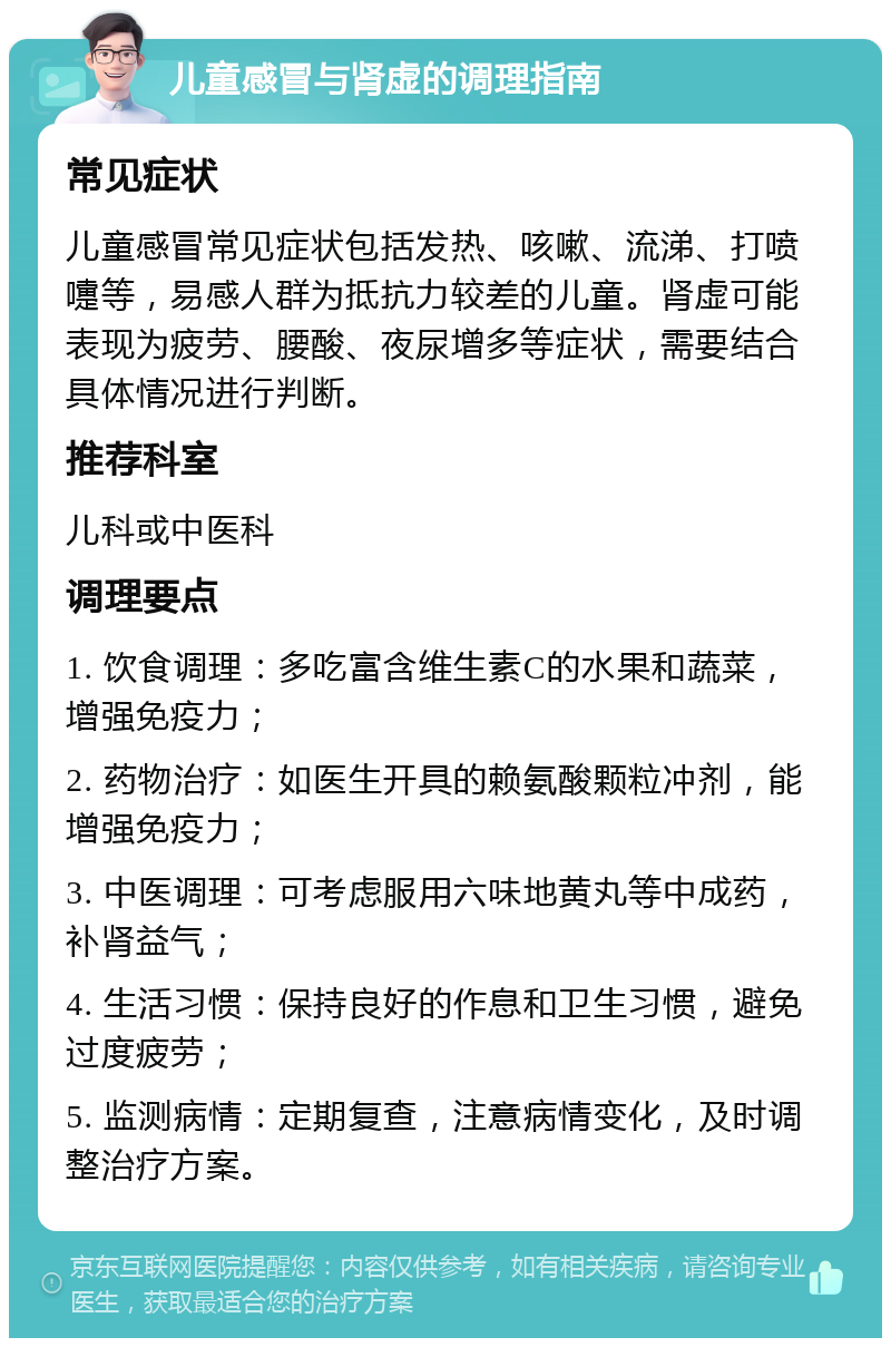 儿童感冒与肾虚的调理指南 常见症状 儿童感冒常见症状包括发热、咳嗽、流涕、打喷嚏等，易感人群为抵抗力较差的儿童。肾虚可能表现为疲劳、腰酸、夜尿增多等症状，需要结合具体情况进行判断。 推荐科室 儿科或中医科 调理要点 1. 饮食调理：多吃富含维生素C的水果和蔬菜，增强免疫力； 2. 药物治疗：如医生开具的赖氨酸颗粒冲剂，能增强免疫力； 3. 中医调理：可考虑服用六味地黄丸等中成药，补肾益气； 4. 生活习惯：保持良好的作息和卫生习惯，避免过度疲劳； 5. 监测病情：定期复查，注意病情变化，及时调整治疗方案。