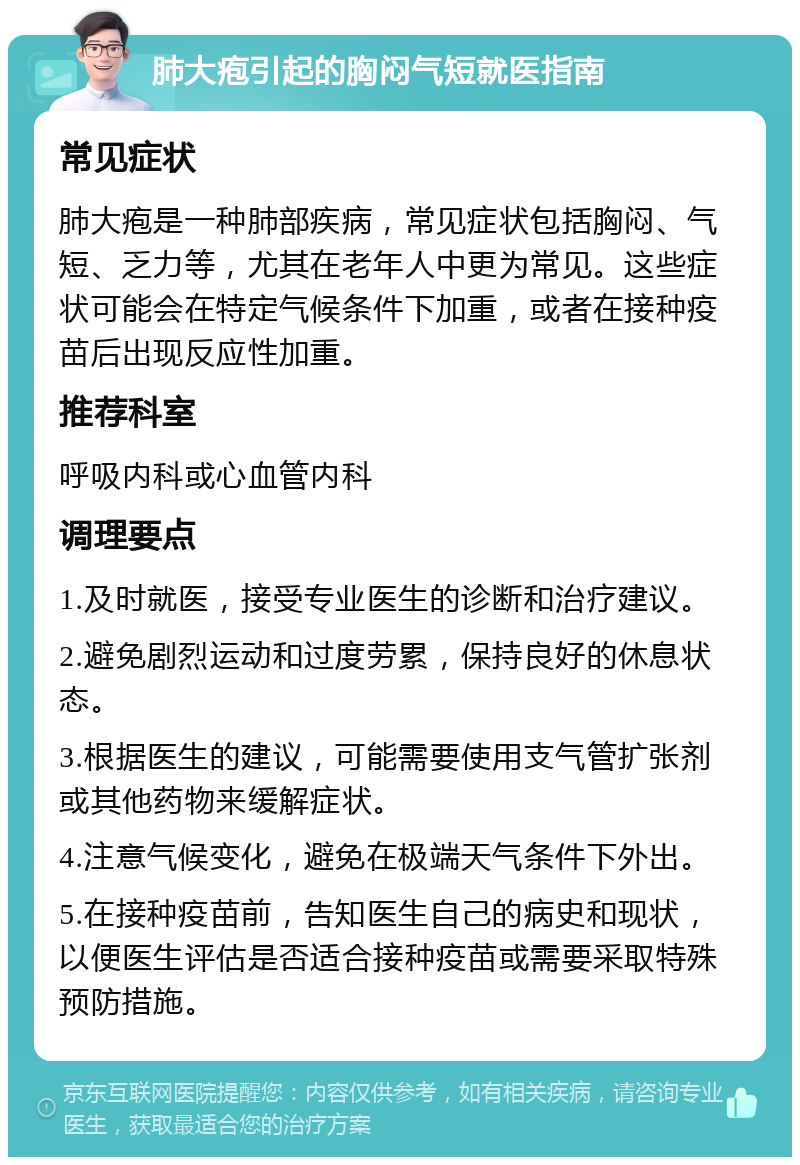 肺大疱引起的胸闷气短就医指南 常见症状 肺大疱是一种肺部疾病，常见症状包括胸闷、气短、乏力等，尤其在老年人中更为常见。这些症状可能会在特定气候条件下加重，或者在接种疫苗后出现反应性加重。 推荐科室 呼吸内科或心血管内科 调理要点 1.及时就医，接受专业医生的诊断和治疗建议。 2.避免剧烈运动和过度劳累，保持良好的休息状态。 3.根据医生的建议，可能需要使用支气管扩张剂或其他药物来缓解症状。 4.注意气候变化，避免在极端天气条件下外出。 5.在接种疫苗前，告知医生自己的病史和现状，以便医生评估是否适合接种疫苗或需要采取特殊预防措施。