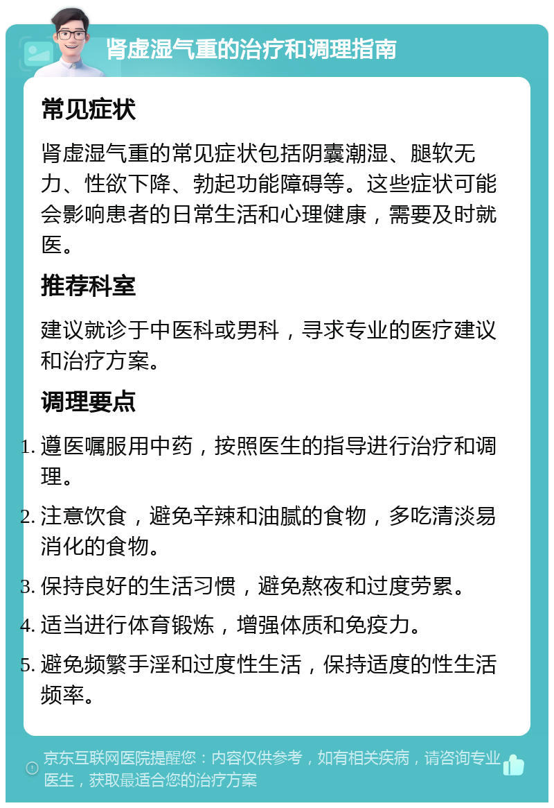 肾虚湿气重的治疗和调理指南 常见症状 肾虚湿气重的常见症状包括阴囊潮湿、腿软无力、性欲下降、勃起功能障碍等。这些症状可能会影响患者的日常生活和心理健康，需要及时就医。 推荐科室 建议就诊于中医科或男科，寻求专业的医疗建议和治疗方案。 调理要点 遵医嘱服用中药，按照医生的指导进行治疗和调理。 注意饮食，避免辛辣和油腻的食物，多吃清淡易消化的食物。 保持良好的生活习惯，避免熬夜和过度劳累。 适当进行体育锻炼，增强体质和免疫力。 避免频繁手淫和过度性生活，保持适度的性生活频率。