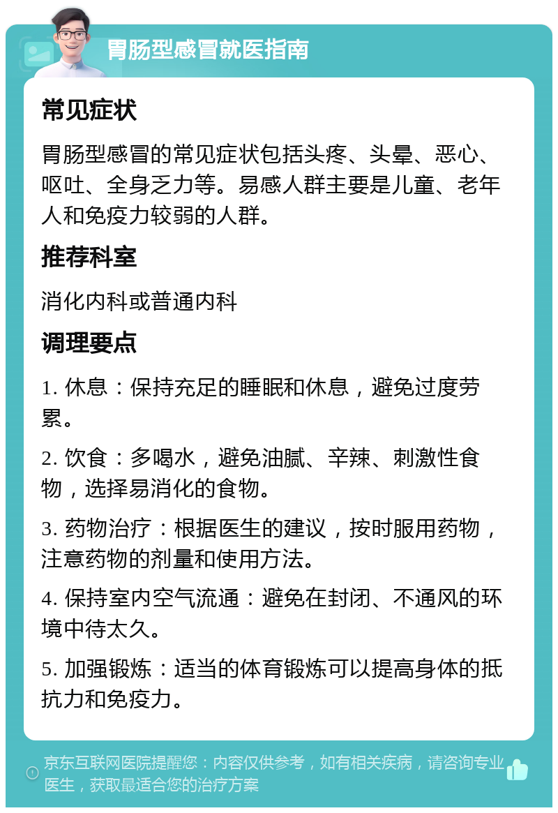 胃肠型感冒就医指南 常见症状 胃肠型感冒的常见症状包括头疼、头晕、恶心、呕吐、全身乏力等。易感人群主要是儿童、老年人和免疫力较弱的人群。 推荐科室 消化内科或普通内科 调理要点 1. 休息：保持充足的睡眠和休息，避免过度劳累。 2. 饮食：多喝水，避免油腻、辛辣、刺激性食物，选择易消化的食物。 3. 药物治疗：根据医生的建议，按时服用药物，注意药物的剂量和使用方法。 4. 保持室内空气流通：避免在封闭、不通风的环境中待太久。 5. 加强锻炼：适当的体育锻炼可以提高身体的抵抗力和免疫力。