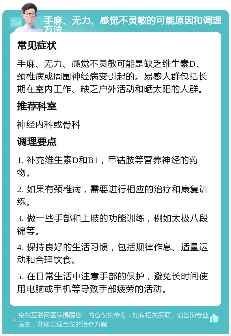 手麻、无力、感觉不灵敏的可能原因和调理方法 常见症状 手麻、无力、感觉不灵敏可能是缺乏维生素D、颈椎病或周围神经病变引起的。易感人群包括长期在室内工作、缺乏户外活动和晒太阳的人群。 推荐科室 神经内科或骨科 调理要点 1. 补充维生素D和B1，甲钴胺等营养神经的药物。 2. 如果有颈椎病，需要进行相应的治疗和康复训练。 3. 做一些手部和上肢的功能训练，例如太极八段锦等。 4. 保持良好的生活习惯，包括规律作息、适量运动和合理饮食。 5. 在日常生活中注意手部的保护，避免长时间使用电脑或手机等导致手部疲劳的活动。