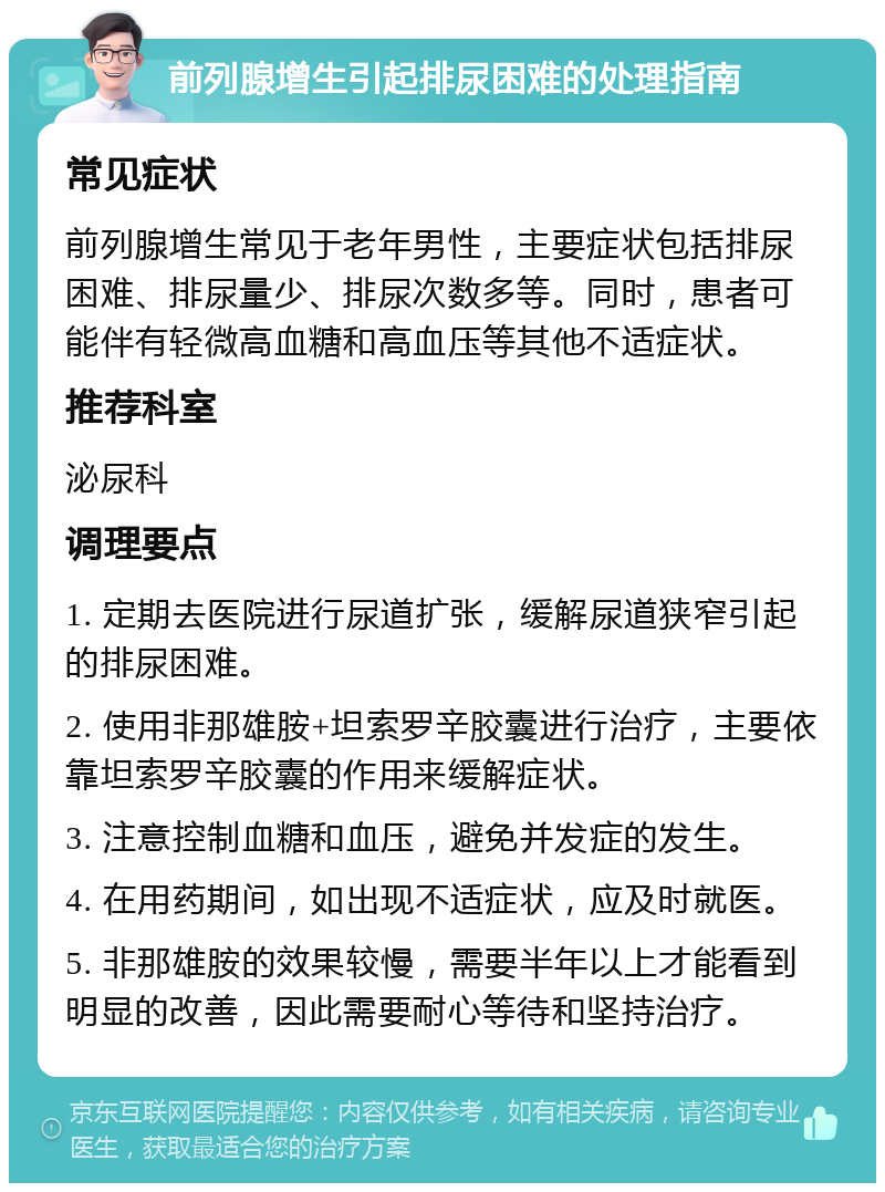 前列腺增生引起排尿困难的处理指南 常见症状 前列腺增生常见于老年男性，主要症状包括排尿困难、排尿量少、排尿次数多等。同时，患者可能伴有轻微高血糖和高血压等其他不适症状。 推荐科室 泌尿科 调理要点 1. 定期去医院进行尿道扩张，缓解尿道狭窄引起的排尿困难。 2. 使用非那雄胺+坦索罗辛胶囊进行治疗，主要依靠坦索罗辛胶囊的作用来缓解症状。 3. 注意控制血糖和血压，避免并发症的发生。 4. 在用药期间，如出现不适症状，应及时就医。 5. 非那雄胺的效果较慢，需要半年以上才能看到明显的改善，因此需要耐心等待和坚持治疗。