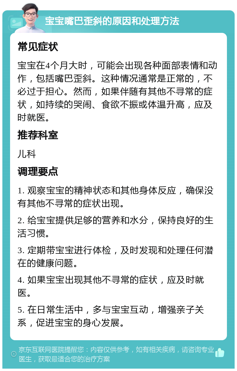 宝宝嘴巴歪斜的原因和处理方法 常见症状 宝宝在4个月大时，可能会出现各种面部表情和动作，包括嘴巴歪斜。这种情况通常是正常的，不必过于担心。然而，如果伴随有其他不寻常的症状，如持续的哭闹、食欲不振或体温升高，应及时就医。 推荐科室 儿科 调理要点 1. 观察宝宝的精神状态和其他身体反应，确保没有其他不寻常的症状出现。 2. 给宝宝提供足够的营养和水分，保持良好的生活习惯。 3. 定期带宝宝进行体检，及时发现和处理任何潜在的健康问题。 4. 如果宝宝出现其他不寻常的症状，应及时就医。 5. 在日常生活中，多与宝宝互动，增强亲子关系，促进宝宝的身心发展。