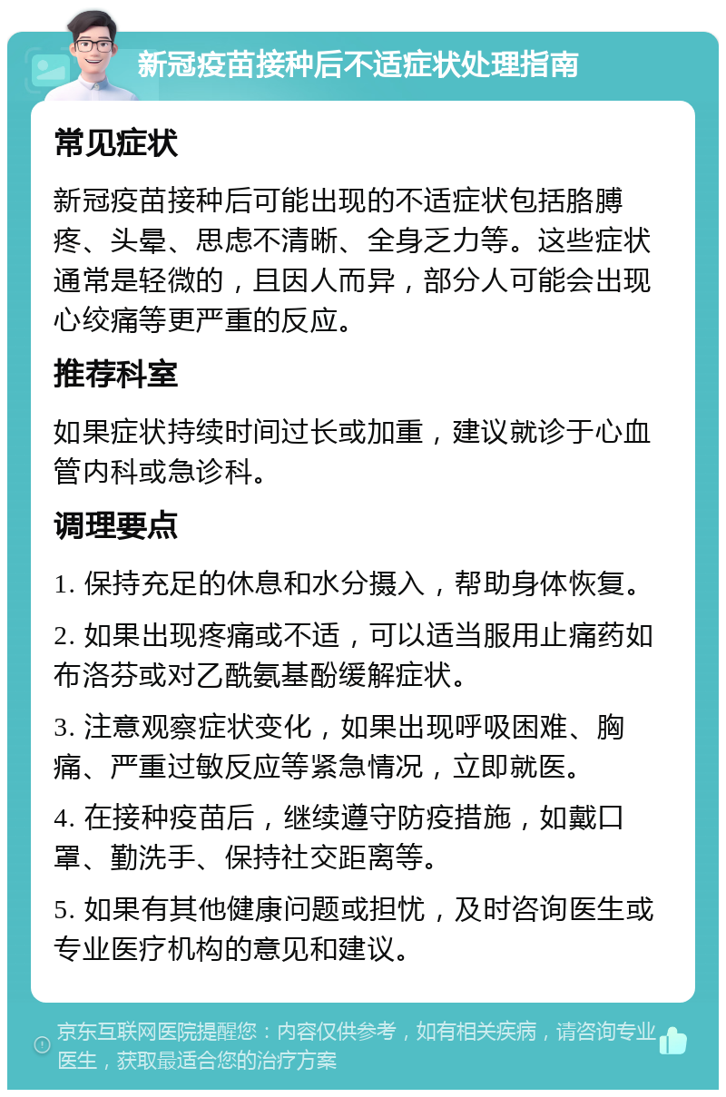 新冠疫苗接种后不适症状处理指南 常见症状 新冠疫苗接种后可能出现的不适症状包括胳膊疼、头晕、思虑不清晰、全身乏力等。这些症状通常是轻微的，且因人而异，部分人可能会出现心绞痛等更严重的反应。 推荐科室 如果症状持续时间过长或加重，建议就诊于心血管内科或急诊科。 调理要点 1. 保持充足的休息和水分摄入，帮助身体恢复。 2. 如果出现疼痛或不适，可以适当服用止痛药如布洛芬或对乙酰氨基酚缓解症状。 3. 注意观察症状变化，如果出现呼吸困难、胸痛、严重过敏反应等紧急情况，立即就医。 4. 在接种疫苗后，继续遵守防疫措施，如戴口罩、勤洗手、保持社交距离等。 5. 如果有其他健康问题或担忧，及时咨询医生或专业医疗机构的意见和建议。