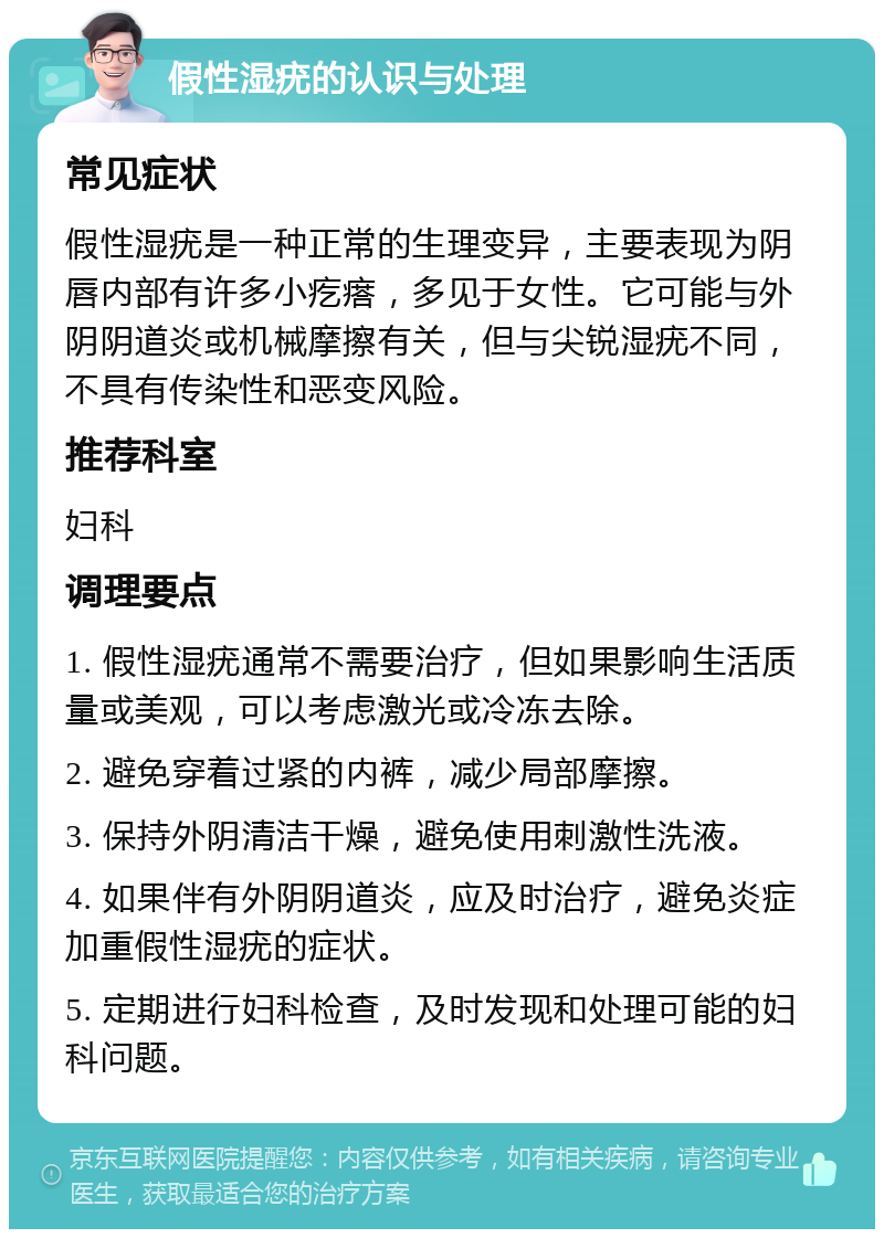 假性湿疣的认识与处理 常见症状 假性湿疣是一种正常的生理变异，主要表现为阴唇内部有许多小疙瘩，多见于女性。它可能与外阴阴道炎或机械摩擦有关，但与尖锐湿疣不同，不具有传染性和恶变风险。 推荐科室 妇科 调理要点 1. 假性湿疣通常不需要治疗，但如果影响生活质量或美观，可以考虑激光或冷冻去除。 2. 避免穿着过紧的内裤，减少局部摩擦。 3. 保持外阴清洁干燥，避免使用刺激性洗液。 4. 如果伴有外阴阴道炎，应及时治疗，避免炎症加重假性湿疣的症状。 5. 定期进行妇科检查，及时发现和处理可能的妇科问题。