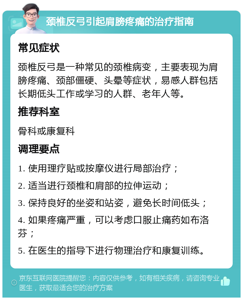 颈椎反弓引起肩膀疼痛的治疗指南 常见症状 颈椎反弓是一种常见的颈椎病变，主要表现为肩膀疼痛、颈部僵硬、头晕等症状，易感人群包括长期低头工作或学习的人群、老年人等。 推荐科室 骨科或康复科 调理要点 1. 使用理疗贴或按摩仪进行局部治疗； 2. 适当进行颈椎和肩部的拉伸运动； 3. 保持良好的坐姿和站姿，避免长时间低头； 4. 如果疼痛严重，可以考虑口服止痛药如布洛芬； 5. 在医生的指导下进行物理治疗和康复训练。